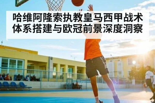 哈维阿隆索执教皇马西甲战术体系搭建与欧冠前景深度洞察