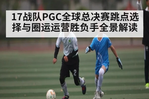 17战队PGC全球总决赛跳点选择与圈运运营胜负手全景解读